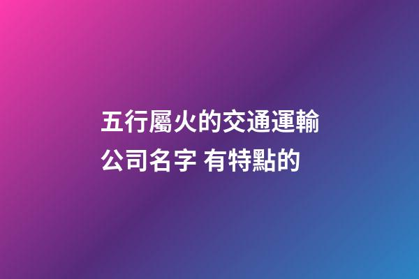 五行屬火的交通運輸公司名字 有特點的-第1張-公司起名-玄機派